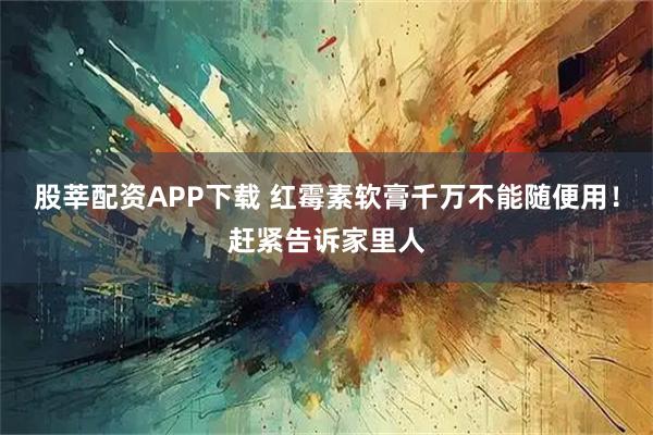 股莘配资APP下载 红霉素软膏千万不能随便用！赶紧告诉家里人