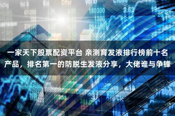 一家天下股票配资平台 亲测育发液排行榜前十名产品，排名第一的防脱生发液分享，大佬谁与争锋