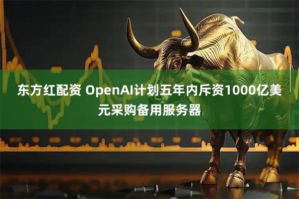 东方红配资 OpenAI计划五年内斥资1000亿美元采购备用服务器