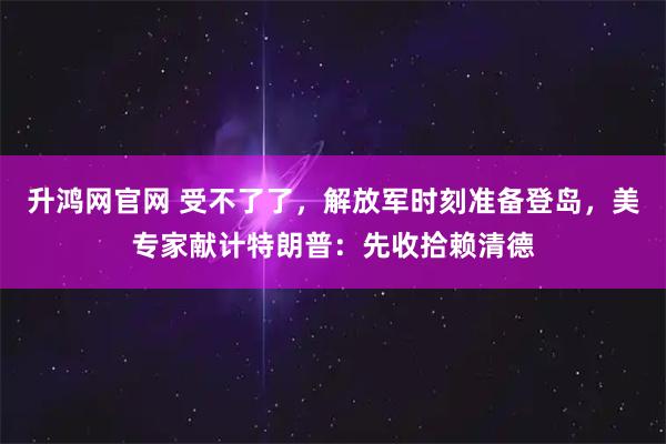 升鸿网官网 受不了了，解放军时刻准备登岛，美专家献计特朗普：先收拾赖清德