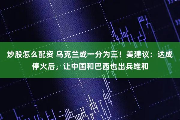 炒股怎么配资 乌克兰或一分为三！美建议：达成停火后，让中国和巴西也出兵维和