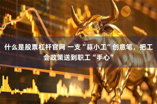 什么是股票杠杆官网 一支“蒜小工”创意笔，把工会政策送到职工“手心”