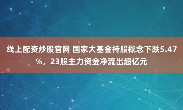 线上配资炒股官网 国家大基金持股概念下跌5.47%，23股主力资金净流出超亿元