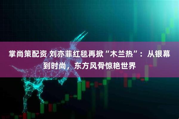 掌尚策配资 刘亦菲红毯再掀“木兰热”：从银幕到时尚，东方风骨惊艳世界