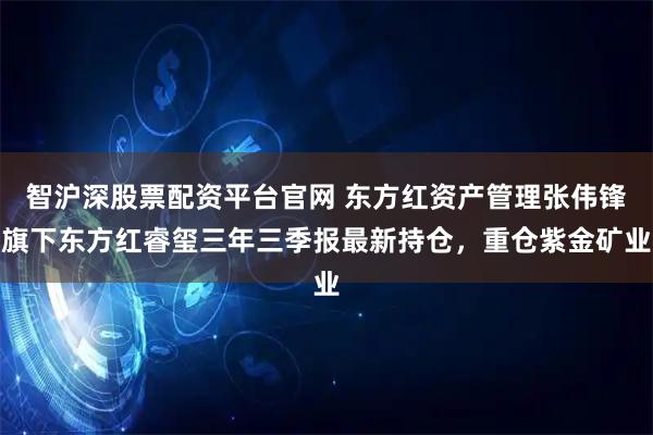 智沪深股票配资平台官网 东方红资产管理张伟锋旗下东方红睿玺三年三季报最新持仓，重仓紫金矿业