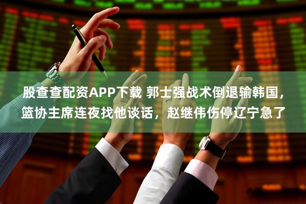 股查查配资APP下载 郭士强战术倒退输韩国，篮协主席连夜找他谈话，赵继伟伤停辽宁急了