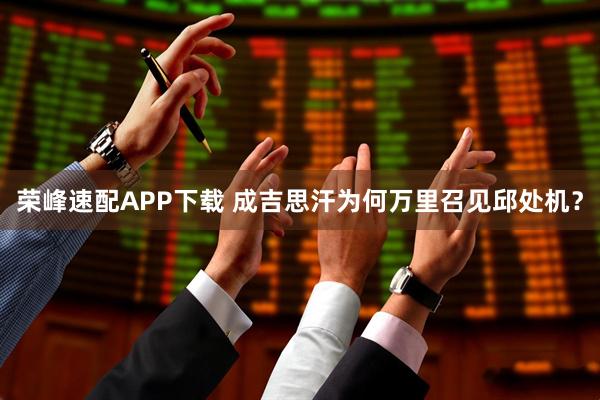 荣峰速配APP下载 成吉思汗为何万里召见邱处机？