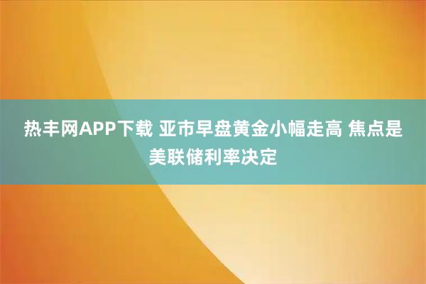 热丰网APP下载 亚市早盘黄金小幅走高 焦点是美联储利率决定