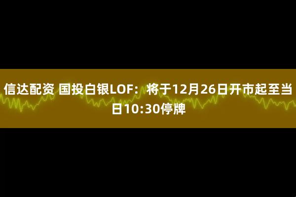 信达配资 国投白银LOF：将于12月26日开市起至当日10:30停牌