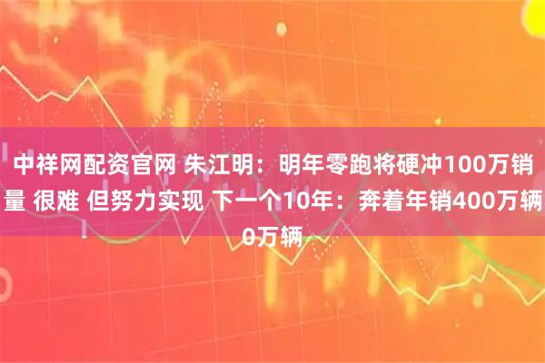 中祥网配资官网 朱江明:明年零跑将硬冲100万销量 很难 但努力实现 下一个10年:奔着年销400万辆