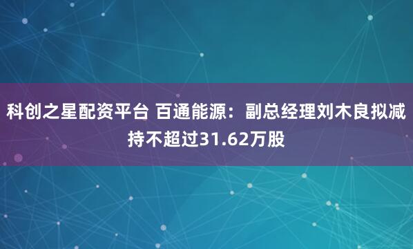科创之星配资平台 百通能源：副总经理刘木良拟减持不超过31.62万股