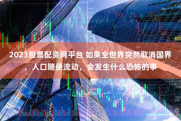 2023股票配资网平台 如果全世界突然取消国界，人口随便流动，会发生什么恐怖的事