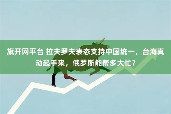 旗开网平台 拉夫罗夫表态支持中国统一，台海真动起手来，俄罗斯能帮多大忙？