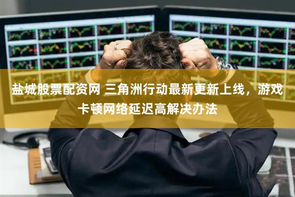 盐城股票配资网 三角洲行动最新更新上线，游戏卡顿网络延迟高解决办法