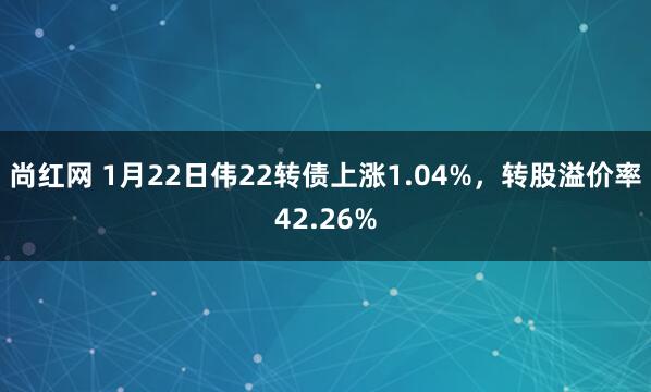 尚红网 1月22日伟22转债上涨1.04%，转股溢价率42.26%