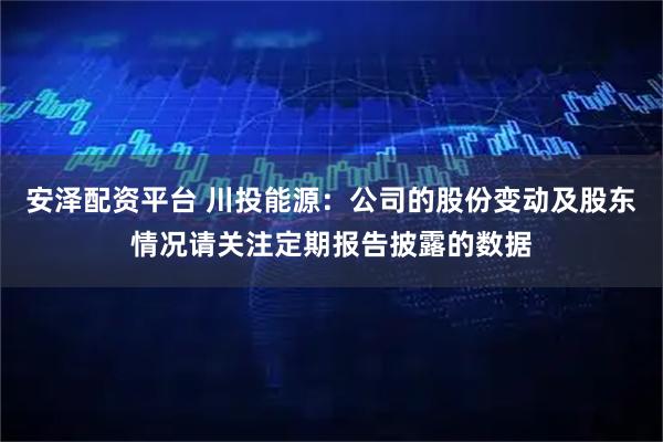 安泽配资平台 川投能源：公司的股份变动及股东情况请关注定期报告披露的数据