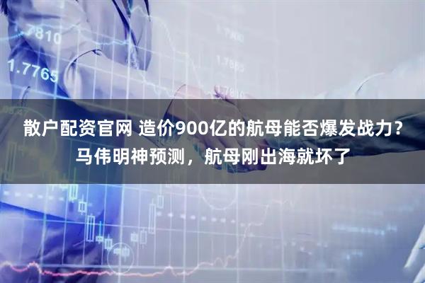 散户配资官网 造价900亿的航母能否爆发战力？马伟明神预测，航母刚出海就坏了